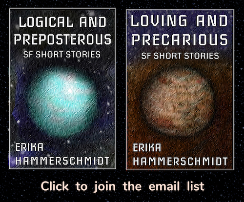 Click to join the email list. Picture is two book covers: One titled LOVING AND PRECARIOUS, with the subtitle SF SHORT STORIES and the author ERIKA HAMMERSCHMIDT. A simple outer space scene showing one tan-colored planet on a background of stars. The other is titled LOGICAL AND PREPOSTEROUS, with the subtitle SF SHORT STORIES and the author ERIKA HAMMERSCHMIDT. A simple outer space scene showing one blue-colored planet on a background of stars.