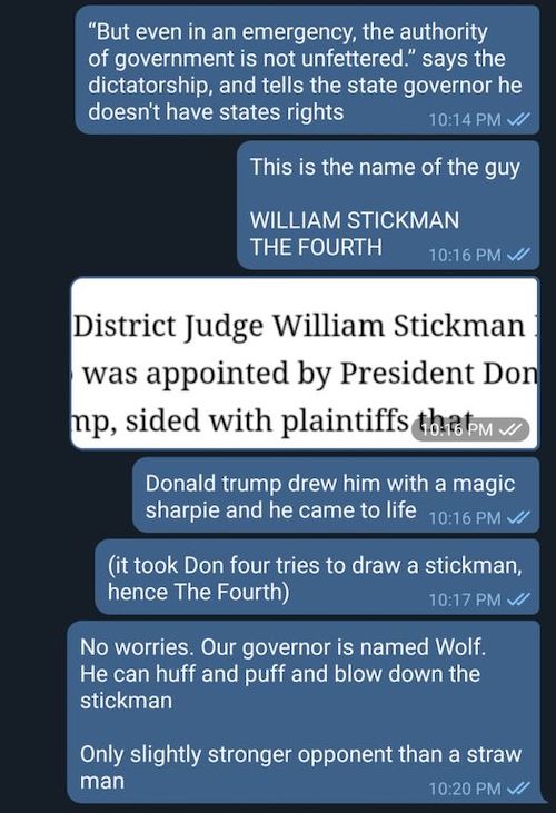 screenshot of a text chat, all posts from me: 'But even in an emergency, the authority of government is not unfettered.' says the dictatorship, and tells the state governor he doesn't have states rights. / This is the name of the guy / WILLIAM STICKMAN THE FOURTH / screenshot from the article: U.S. District Judge William Stickman IV, who was appointed by President Donald Trump, sided with plaintiffs / Donald trump drew him with a magic sharpie and he came to life / it took Don four tries to draw a stickman, hence The Fourth / No worries. Our governor is named Wolf. He can huff and puff and blow down the stickman / Only slightly stronger opponent than a straw man