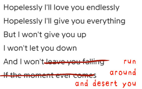 a screenshot of original lyrics: Hopelessly I'll love you endlessly / Hopelessly I'll give you everything / But I won't give you up / I won't let you down / And I won't leave you falling / If the moment ever comes.... but some lyrics have been crossed out and replaced with new words so that it now reads: Hopelessly I'll love you endlessly / Hopelessly I'll give you everything / But I won't give you up / I won't let you down And I won't run around and desert you
