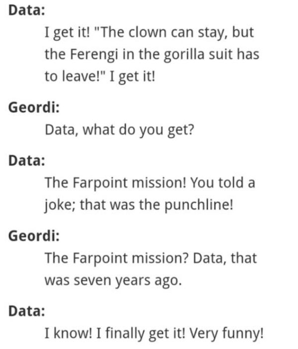 Screenshot of dialogue from Star Trek Generations. / Data: I get it! I get it! When you said, The clown can stay, but the Ferengi in the gorilla suit has to go! / Geordi: Data, what are you talking about? / Data: During the Farpoint mission; we were on the bridge, you told a joke, that was the punchline! / Geordi: The Farpoint mission? Data, that was seven years ago./ Data: I know! I just got it! Very funny!