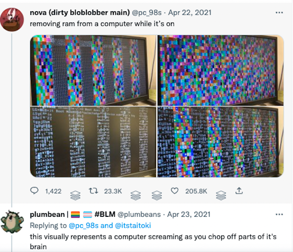 photo of some computer monitors covered in stripes made up of tiny squares containing text characters in alternating multicolor and monochrome. user pc_98s says: removing ram from a computer while it's on... and user plumbeans replied: this visually represents a computer screaming as you chop off parts of its brain