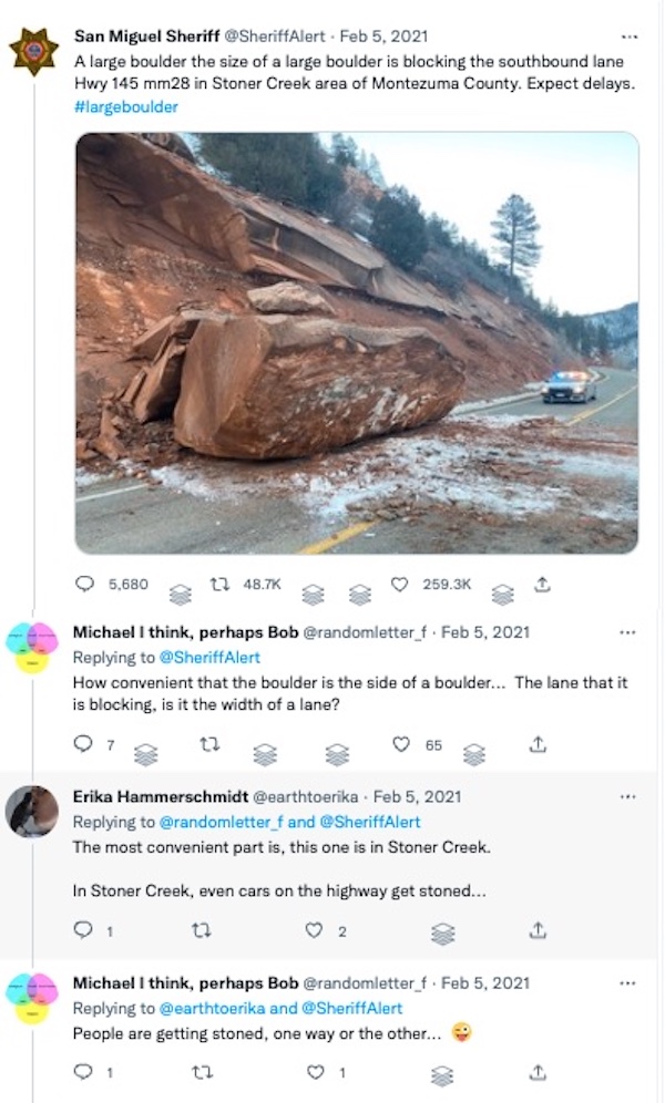 Screenshot of a twitter conversation: San Miguel Sheriff: A large boulder the size of a large boulder is blocking the southbound lane Hwy 145 mm28 in Stoner Creek area of Montezuma County. Expect delays. / randomletter_f: How convenient that the boulder is the side of a boulder... The lane that it is blocking, is it the width of a lane? / Me: The most convenient part is, this one is in Stoner Creek. In Stoner Creek, even cars on the highway get stoned... @randomletter_f: People are getting stoned, one way or the other...