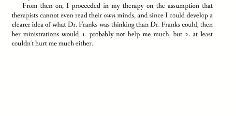 From then on, I proceeded in my therapy on the assumption that therapists cannot even read their own minds, and since I could develop a clearer idea of what Dr. Franks was thinking than Dr. Franks could, then her ministrations would 1. probably not help me much, but 2. at least couldn't hurt me much either.