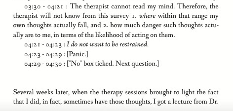 03:30 - 04:21 : The therapist cannot read my mind. Therefore, the therapist will not know from this survey 1. where within that range my own thoughts actually fall, and 2. how much danger such thoughts actually are to me, in terms of the likelihood of acting on them. 04:21 - 04:23 : I do not want to be restrained. 04:23 - 04:29 : Panic. 04:29 - 04:30 : 'No' box ticked. Next question. Several weeks later, when the therapy sessions brought to light the fact that I did, in fact, sometimes have those thoughts, I got a lecture from Dr.