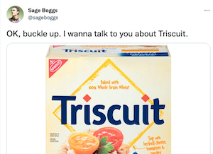 it's a thread by Sage Boggs on Twitter, about how they were wondering what the TRI in TRISCUIT means and they looked everywhere and even asked a rep from Nabisco but couldn't get anything except 'no one knows because no business records survived' and 'we just know it doesn't mean three' but they weren't satisfied with that, they looked up all the old Triscuit ads they could find and eventually concluded it means elecTRIcity, because they were advertised as being baked electrically, and Nabisco replied to their tweet confirming it, so I guess apparently some records did survive after all