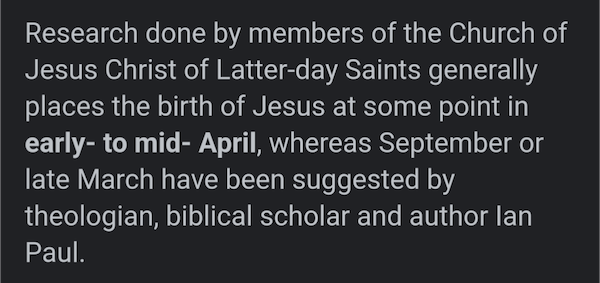 screenshot of a Wikipedia quote: Research done by members of the Church of Jesus Christ of Latter-day Saints generally places the birth of Jesus at some point in early to mid April, whereas September or late March have been suggested by theologian, biblical scholar and author Ian Paul.