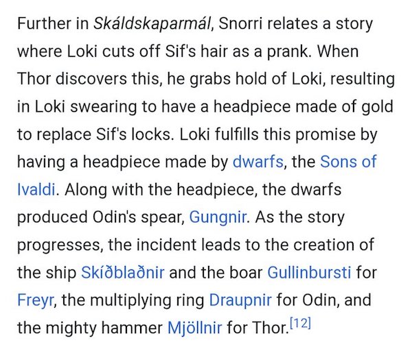 Further in Skaldskaparmal, Snorri relates a story where Loki cuts off Sif's hair as a prank. When Thor discovers this, he grabs hold of Loki, resulting in Loki swearing to have a headpiece made of gold to replace Sif's locks. Loki fulfills this promise by having a headpiece made by dwarfs, the Sons of Ivaldi. Along with the headpiece, the dwarfs produced Odin's spear, Gungnir. As the story progresses, the incident leads to the creation of the ship Skidbladnir and the boar Gullinbursti for Freyr, the multiplying ring Draupnir for Odin, and the mighty hammer Mjollnir for Thor.
