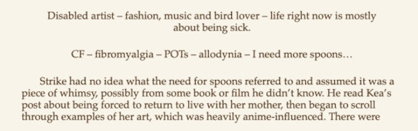 screenshot from a page of the novel. I was able to find someone else's transcription of this image that goes: Disabled artist - fashion, music and bird lover - life right now is mostly about being sick. CF - fibromyalgia - POTs - allodynia - I need more spoons...Strike had no idea what the need for spoons referred to and assumed it was a piece of whimsy, possibly from some book or film he didn't know. He read Kea's post about being forced to return to live with her mother, then began to scroll through examples of her art, which was heavily anime-influenced.