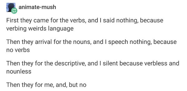 Screenshot from Tumblr post by user animate-mush / First they came for the verbs, and I said nothing, because verbing weirds language / Then they arrival for the nouns, and I speech nothing, because no verbs / Then they for the descriptive, and I silent because verbless and nounless / Then they for me, and, but no