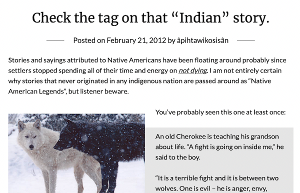 Check the tag on that 'Indian' story. / Posted on February 21, 2012 by apihtawikosisan / Stories and sayings attributed to Native Americans have been floating around probably since settlers stopped spending all of their time and energy on not dying. I am not entirely certain why stories that never originated in any indigenous nation are passed around as 'Native American Legends', but listener beware. / An old Cherokee is teaching his grandson about life. 'A fight is going on inside me,' he said to the boy. 'It is a terrible fight and it is between two wolves. One is evil - he is anger, envy...