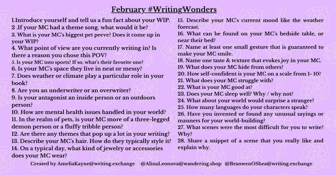 1.Introduce yourself and tell us a fun fact about your WIP. 2.If your MC had a theme song, what would it be? 3. What is your MC's biggest pet peeve? Does it come up in your WIP? 4. What point of view are you currently writing in? Is there a reason you chose this POV? 5. Is your MC into sports? If so, what's their favorite one? 6. Is your MC's space they live in neat or messy? 7. Does weather or climate play a particular role in your book? 8. Are you an underwriter or an overwriter? 9. Is your antagonist an inside person or an outdoors person? 10. How are mental health issues handled in your world? 11. In the realm of pets, is your MC more of a three-legged demon person or a fluffy tribble person? 12. Are there any themes that pop up a lot in your writing? 18. Describe your MC's hair. How do they typically style it? 14. On a typical day, what kind of jewelry or accessories  does your MC wear? 15. Describe your MC's current mood like the weather forecast.