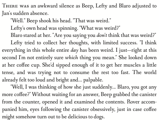 There was an awkward silence as Beep, Lefty and Blaro adjusted to Jan's sudden absence. 'Well.' Beep shook his head. 'That was weird.' Lefty's own head was spinning. 'What was weird?' Blaro stared at her. 'Are you saying you don't think that was weird?' Lefty tried to collect her thoughts, with limited success. 'I think everything in this whole entire day has been weird. I just-- right at this second I'm not entirely sure which thing you mean.' She looked down at her coffee cup. She'd sipped enough of it to get her muscles a little tense, and was trying not to consume the rest too fast. The world already felt too loud and bright and... palpable. 'Well, I was thinking of how she just suddenly... Blaro, you got any more coffee?' Without waiting for an answer, Beep grabbed the canister from the counter, opened it and examined the contents. Rover accompanied him, eyes following the canister obsessively, just in case coffee might somehow turn out to be delicious to dogs.