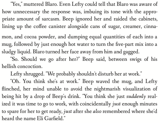 'Yes,' muttered Blaro. Even Lefty could tell that Blaro was aware of how unnecessary the response was, imbuing its tone with the appropriate amount of sarcasm.  Beep ignored her and raided the cabinets, lining up the coffee canister alongside cans of sugar, creamer, cinnamon, and cocoa powder, and dumping equal quantities of each into a mug, followed by just enough hot water to turn the five-part mix into a sludgy liquid. Blaro turned her face away from him and gagged. 'So. Should we go after her?' Beep said, between swigs of his hellish concoction. Lefty shrugged. 'We probably shouldn't disturb her at work.' 'Oh. You think she's at work.' Beep waved the mug, and Lefty flinched, her mind unable to avoid the nightmarish visualization of being hit by a drop of Beep's drink. 'You think she just suddenly realized it was time to go to work, with coincidentally just enough minutes to spare for her to get ready, just after she also remembered where she'd heard the name Eli Garfield.'