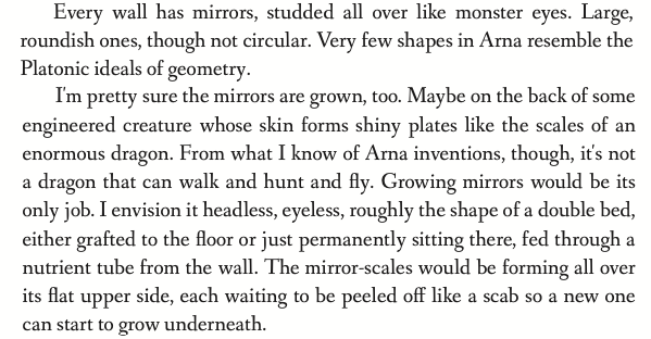 Every wall has mirrors, studded all over like monster eyes. Large, roundish ones, though not circular. Very few shapes in Arna resemble the Platonic ideals of geometry. I'm pretty sure the mirrors are grown, too. Maybe on the back of some engineered creature whose skin forms shiny plates like the scales of an enormous dragon. From what I know of Arna inventions, though, it's not a dragon that can walk and hunt and fly. Growing mirrors would be its only job. I envision it headless, eyeless, roughly the shape of a double bed, either grafted to the floor or just permanently sitting there, fed through a nutrient tube from the wall. The mirror-scales would be forming all over its flat upper side, each waiting to be peeled off like a scab so a new one can start to grow underneath.