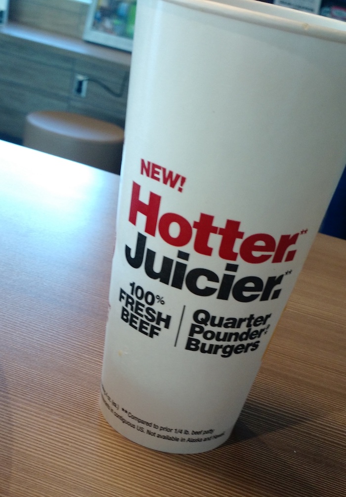 my cup of soda is printed with the words NEW HOTTER JUICIER 100% BEEF QUARTER POUNDER BURGERS and if I weren't already a vegetarian I would become one right now