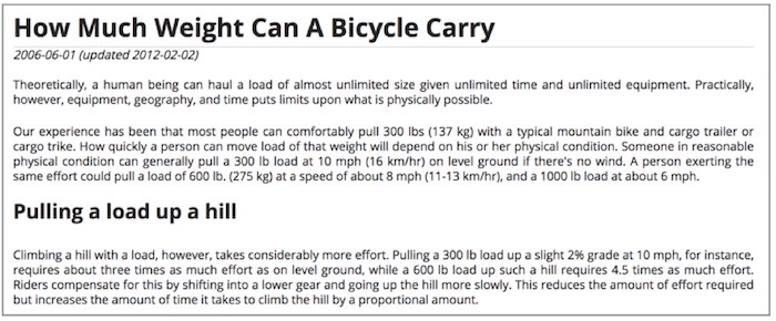 Screenshot from bikesatwork dot com, with this text: Theoretically, a human being can haul a load of almost unlimited size given unlimited time and equipment. Practically, however, equipment, geography, and time puts limits on what is possible. Our experience has been that most people can comfortably pull 300 lbs with a mountain bike and cargo trailer. How quickly a person can move that weight will depend on physical condition. Someone in reasonable physical condition can generally pull a 300 lb load at 10 mph on level ground if there's no wind. A person exerting the same effort could pull a load of 600 lb. at about 8 mph. Climbing a hill with a load takes more effort. Pulling a 300 lb load up a 2% grade at 10 mph requires about 3 times as much effort as on level ground, while a 600 lb load up such a hill requires 4.5 times as much. Riders compensate for this by shifting to a lower gear and going uphill more slowly. This reduces the effort required but increases the time it takes.